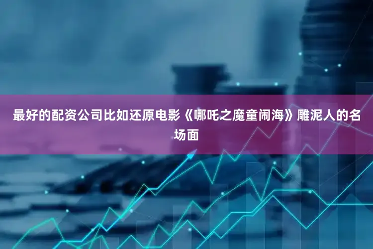 最好的配资公司比如还原电影《哪吒之魔童闹海》雕泥人的名场面