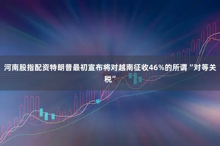河南股指配资特朗普最初宣布将对越南征收46%的所谓“对等关税”