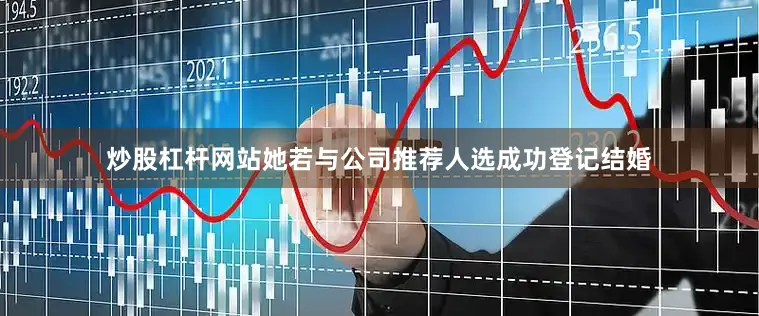 炒股杠杆网站她若与公司推荐人选成功登记结婚