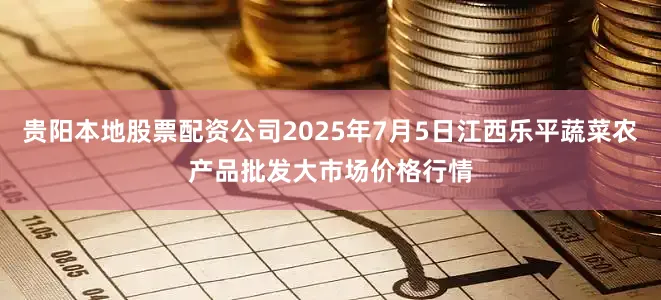 贵阳本地股票配资公司2025年7月5日江西乐平蔬菜农产品批发大市场价格行情