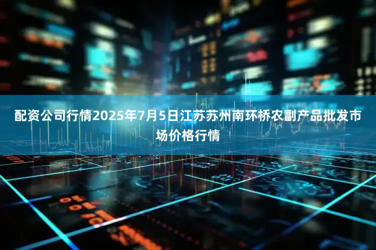 配资公司行情2025年7月5日江苏苏州南环桥农副产品批发市场价格行情