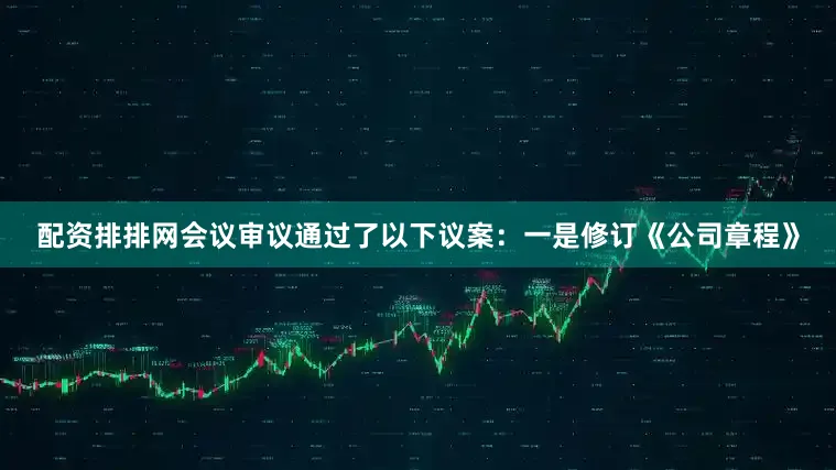 配资排排网会议审议通过了以下议案：一是修订《公司章程》