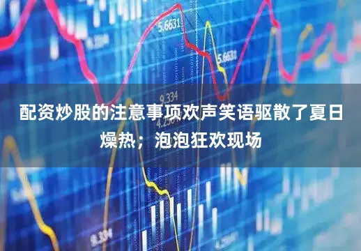 配资炒股的注意事项欢声笑语驱散了夏日燥热；泡泡狂欢现场