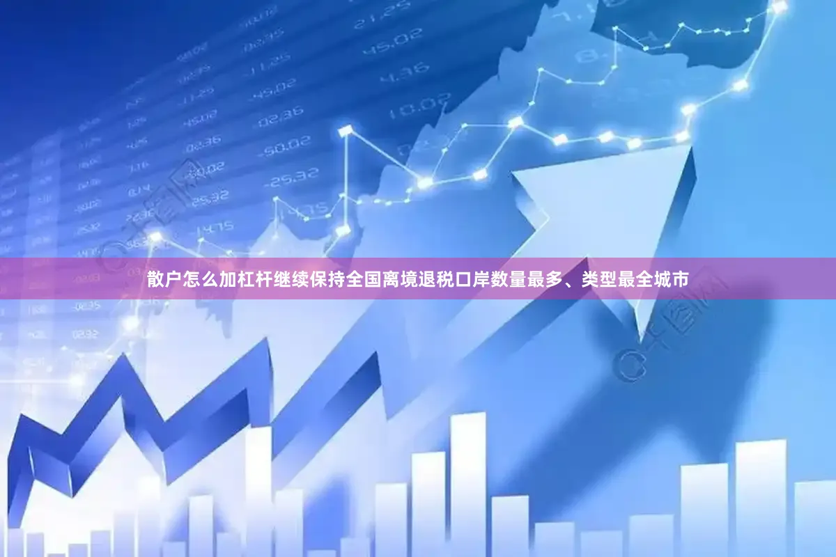 散户怎么加杠杆继续保持全国离境退税口岸数量最多、类型最全城市