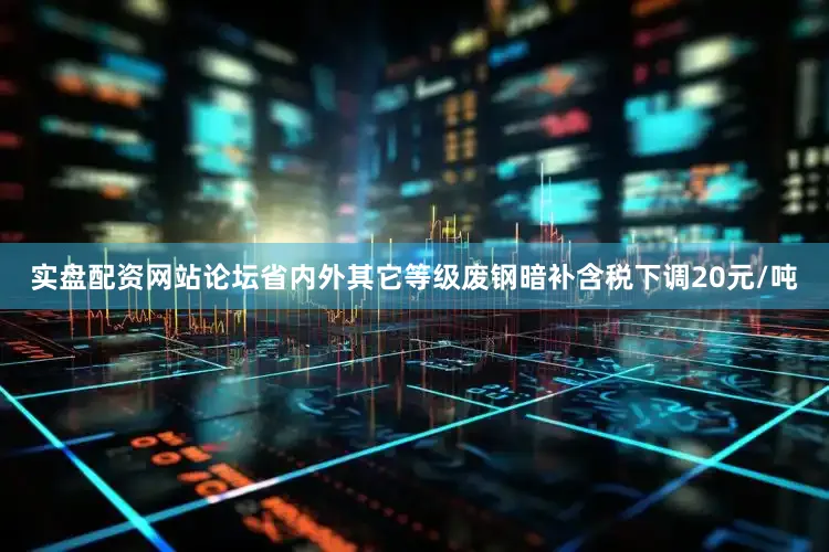 实盘配资网站论坛省内外其它等级废钢暗补含税下调20元/吨