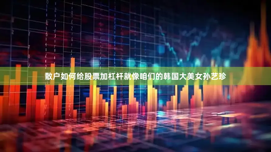 散户如何给股票加杠杆就像咱们的韩国大美女孙艺珍