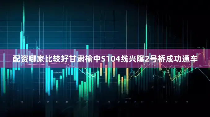 配资哪家比较好甘肃榆中S104线兴隆2号桥成功通车