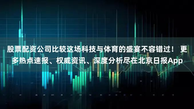 股票配资公司比较这场科技与体育的盛宴不容错过！ 更多热点速报、权威资讯、深度分析尽在北京日报App