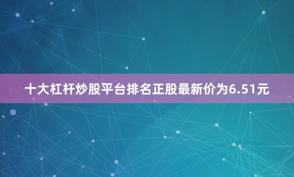 十大杠杆炒股平台排名正股最新价为6.51元