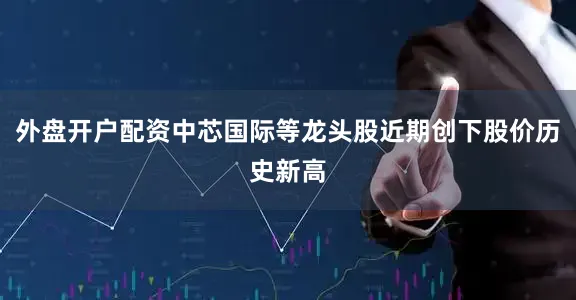 外盘开户配资中芯国际等龙头股近期创下股价历史新高